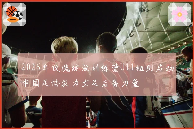 2026年玫瑰绽放训练营U11组别启动中国足协发力女足后备力量