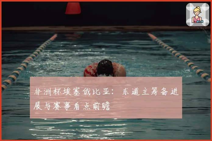 非洲杯埃塞俄比亚：东道主筹备进展与赛事看点前瞻