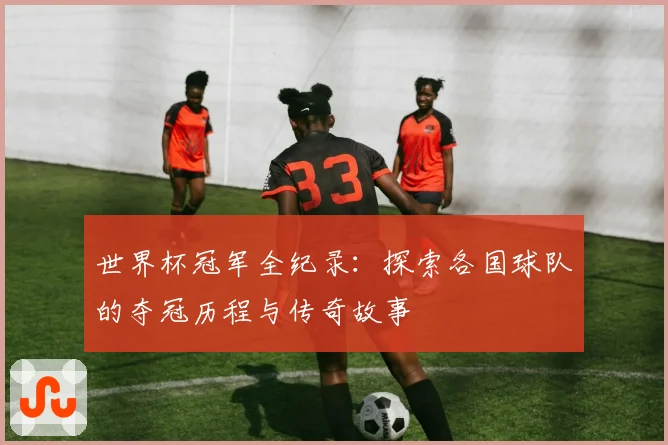 世界杯冠军全纪录：探索各国球队的夺冠历程与传奇故事