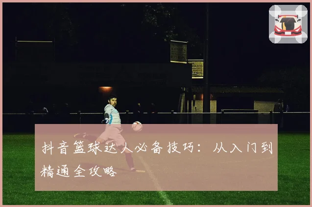 抖音篮球达人必备技巧：从入门到精通全攻略