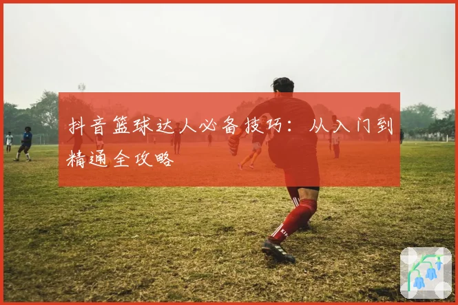 抖音篮球达人必备技巧：从入门到精通全攻略